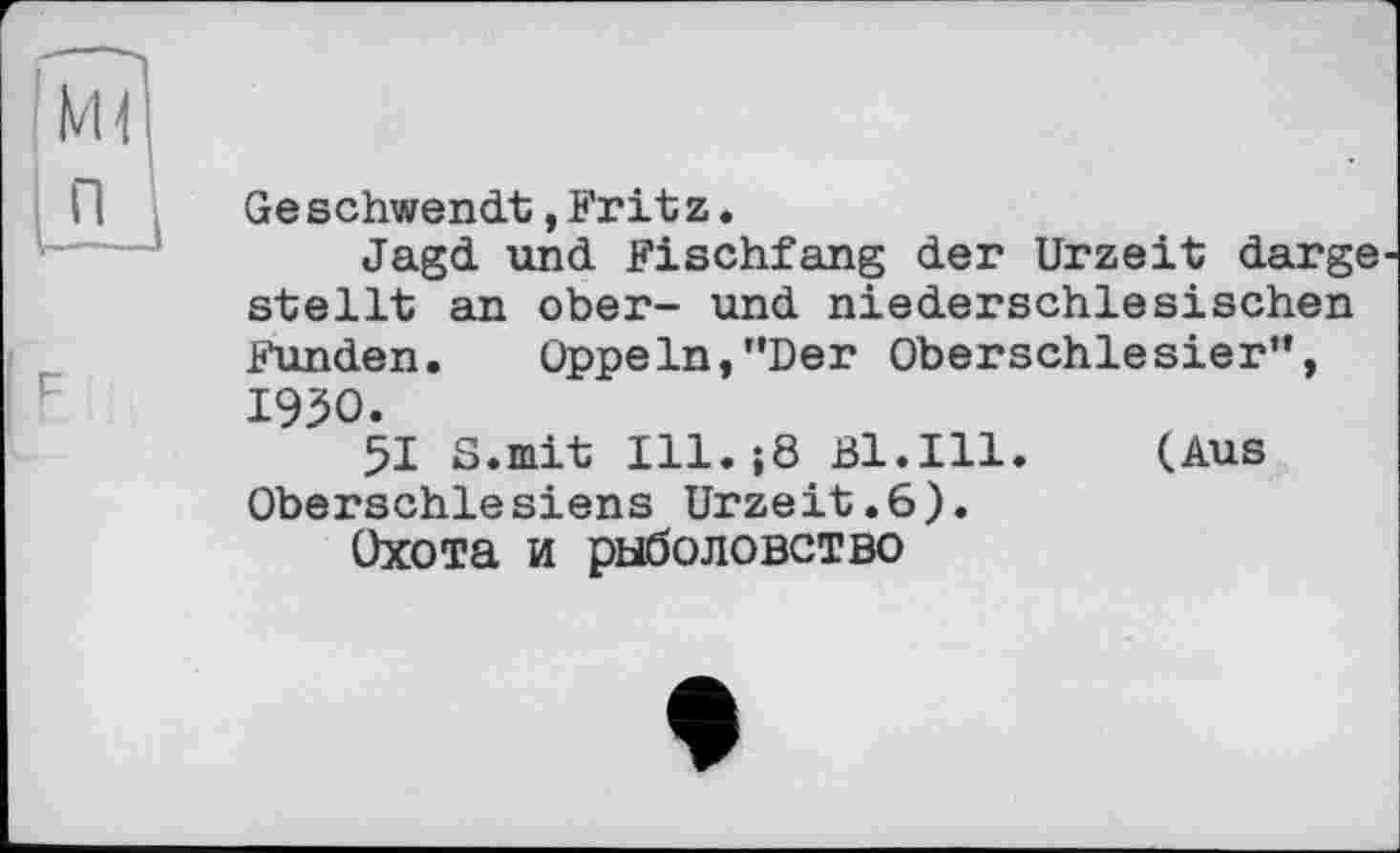 ﻿Ge schwendt, Frit z.
Jagd und Fischfang der Urzeit darge stellt an ober- und niederschlesischen Funden.	Oppeln,’’Der Oberschlesier”,
1950.
51 S.mit Ill.;8 Bl.Ill. (Aus Oberschlesiens Urzeit.6).
Охота и рыболовство